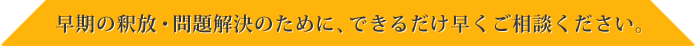 早期の釈放・問題解決のために、できるだけ早くご相談ください。